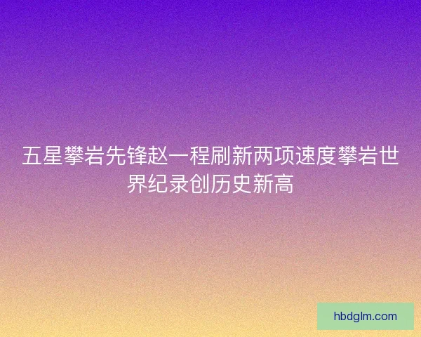 五星攀岩先锋赵一程刷新两项速度攀岩世界纪录创历史新高