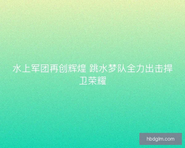 水上军团再创辉煌 跳水梦队全力出击捍卫荣耀