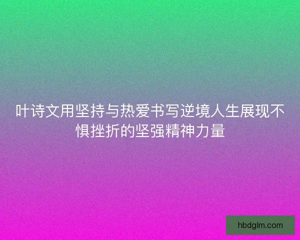 叶诗文用坚持与热爱书写逆境人生展现不惧挫折的坚强精神力量