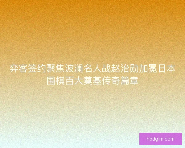 弈客签约聚焦波澜名人战赵治勋加冕日本围棋百大奠基传奇篇章