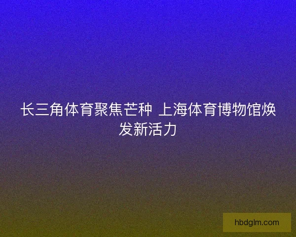 长三角体育聚焦芒种 上海体育博物馆焕发新活力