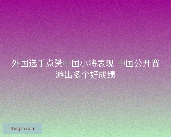 外国选手点赞中国小将表现 中国公开赛游出多个好成绩