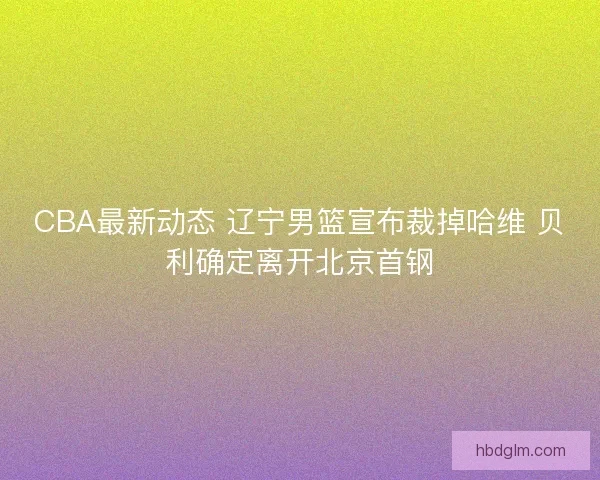 CBA最新动态 辽宁男篮宣布裁掉哈维 贝利确定离开北京首钢