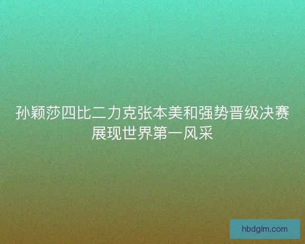 孙颖莎四比二力克张本美和强势晋级决赛展现世界第一风采