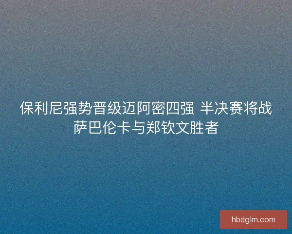 保利尼强势晋级迈阿密四强 半决赛将战萨巴伦卡与郑钦文胜者